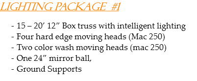 Lighting Package #1 15 – 20’ 12” Box truss with intelligent lighting
Four hard edge moving heads (Mac 250)
Two color wash moving heads (mac 250)
One 24” mirror ball,
Ground Supports