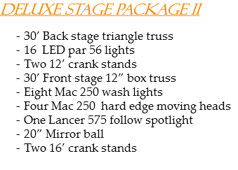 Deluxe stage package II 30’ Back stage triangle truss
16 LED par 56 lights Two 12’ crank stands
30’ Front stage 12” box truss
Eight Mac 250 wash lights
Four Mac 250 hard edge moving heads
One Lancer 575 follow spotlight
20” Mirror ball
Two 16’ crank stands

