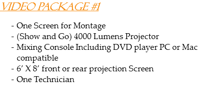 Video Package #1 One Screen for Montage
(Show and Go) 4000 Lumens Projector
Mixing Console Including DVD player PC or Mac compatible
6’ X 8’ front or rear projection Screen
One Technician