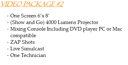 Video Package #2 One Screen 6’x 8’
(Show and Go) 4000 Lumens Projector
Mixing Console Including DVD player PC or Mac compatible
ZAP Shots
Live Simulcast
One Technician

