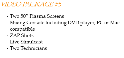 Video Package #5 Two 50” Plasma Screens
Mixing Console Including DVD player, PC or Mac compatible
ZAP Shots
Live Simulcast
Two Technicians