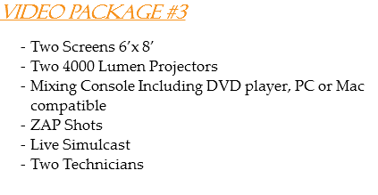 Video Package #3 Two Screens 6’x 8’
Two 4000 Lumen Projectors
Mixing Console Including DVD player, PC or Mac compatible
ZAP Shots
Live Simulcast
Two Technicians
