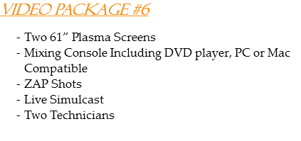 Video Package #6 Two 61” Plasma Screens
Mixing Console Including DVD player, PC or Mac Compatible
ZAP Shots
Live Simulcast
Two Technicians