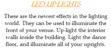 LED Up-Lights These are the newest effects in the lighting world. They can be used to illuminate the front of your venue. Up-light the interior walls inside the building. Light the dance floor, and illuminate all of your uprights.
