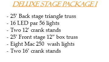 Deluxe Stage Package I 25’ Back stage triangle truss
16 LED par 56 lights Two 12’ crank stands
25’ Front stage 12” box truss
Eight Mac 250 wash lights
Two 16’ crank stands 