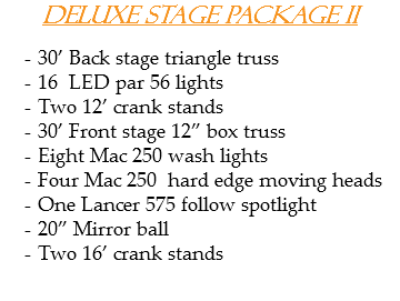 Deluxe stage package II 30’ Back stage triangle truss
16 LED par 56 lights Two 12’ crank stands
30’ Front stage 12” box truss
Eight Mac 250 wash lights
Four Mac 250 hard edge moving heads
One Lancer 575 follow spotlight
20” Mirror ball
Two 16’ crank stands

