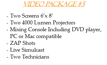 Video Package #3 Two Screens 6’x 8’
Two 4000 Lumen Projectors
Mixing Console Including DVD player, PC or Mac compatible
ZAP Shots
Live Simulcast
Two Technicians