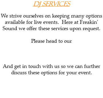 DJ Services We strive ourselves on keeping many options available for live events. Here at Freakin' Sound we offer these services upon request. Please head to our And get in touch with us so we can further discuss these options for your event. 